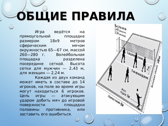 ОБЩИЕ ПРАВИЛА  Игра ведётся на прямоугольной площадке размером 18х9 метров сферическим мячом окружностью 65—67 см, массой 260—280 г.  Волейбольная площадка разделена посередине сеткой. Высота сетки для мужчин — 2,43 м, для женщин — 2,24 м.  Каждая из двух команд может иметь в составе до 14 игроков, на поле во время игры могут находиться 6 игроков. Цель игры — атакующим ударом добить мяч до игровой поверхности площадки половины противника, или заставить его ошибиться.  