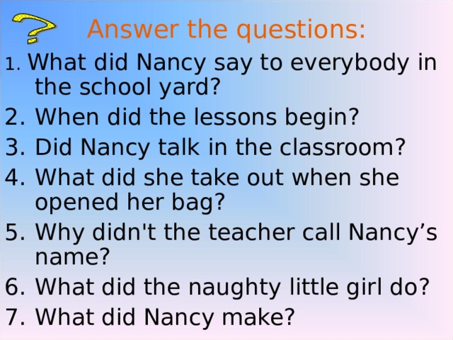 Answer the questions : 1 . What did Nancy say to everybody in the school yard ? When did the lessons begin ? Did Nancy talk in the classroom ? What did she take out when she opened her bag ? Why didn't the teacher call Nancy’s name ? What did the naughty little girl do ? What did Nancy make ?  