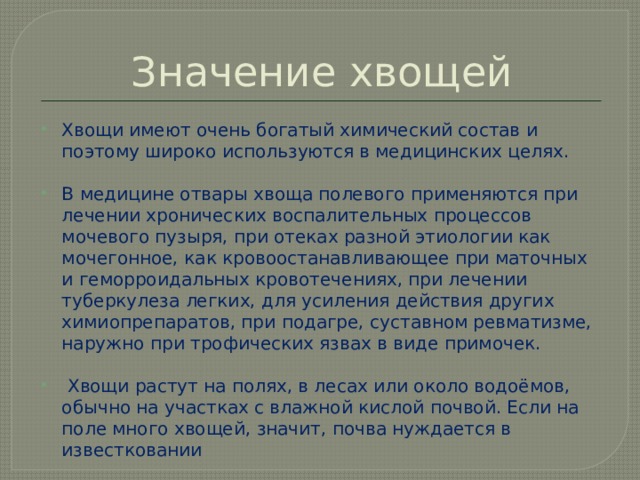Значение хвощей Хвощи имеют очень богатый химический состав и поэтому широко используются в медицинских целях.    В медицине отвары хвоща полевого применяются при лечении хронических воспалительных процессов мочевого пузыря, при отеках разной этиологии как мочегонное, как кровоостанавливающее при маточных и геморроидальных кровотечениях, при лечении туберкулеза легких, для усиления действия других химиопрепаратов, при подагре, суставном ревматизме, наружно при трофических язвах в виде примочек.   Хвощи растут на полях, в лесах или около водоёмов, обычно на участках с влажной кислой почвой. Если на поле много хвощей, значит, почва нуждается в известковании 