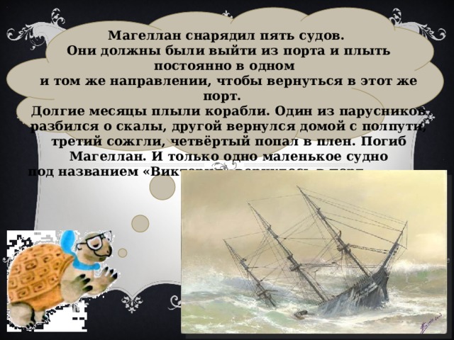  Магеллан снарядил пять судов. Они должны были выйти из порта и плыть постоянно в одном и том же направлении, чтобы вернуться в этот же порт. Долгие месяцы плыли корабли. Один из парусников разбился о скалы, другой вернулся домой с полпути, третий сожгли, четвёртый попал в плен. Погиб Магеллан. И только одно маленькое судно под названием «Виктория» вернулось в порт через три года. 