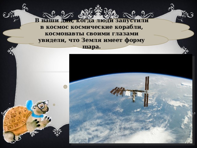 В наши дни, когда люди запустили в космос космические корабли, космонавты своими глазами увидели, что Земля имеет форму шара. 