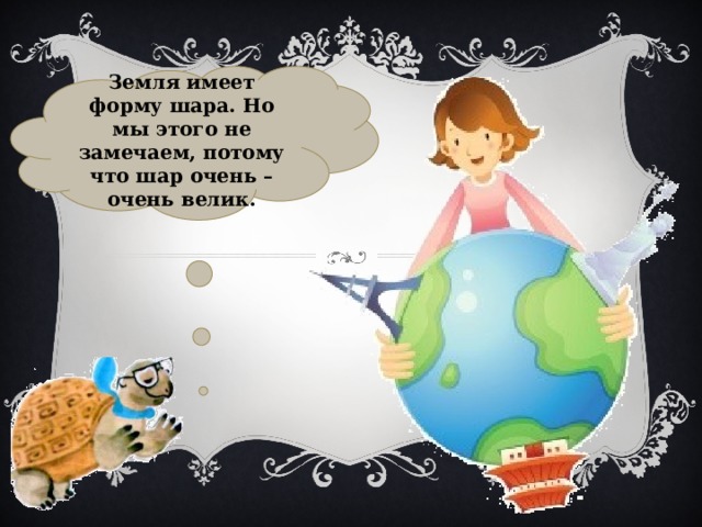 Земля имеет форму шара. Но мы этого не замечаем, потому что шар очень – очень велик. 