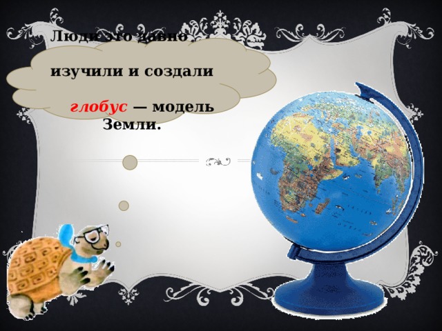Люди это давно изучили и создали глобус  — модель Земли. 