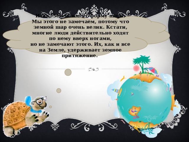 Итак, Земля имеет форму шара. Мы этого не замечаем, потому что земной шар очень велик. Кстати, многие люди действительно ходят по нему вверх ногами, но не замечают этого. Их, как и все на Земле, удерживает земное притяжение. 