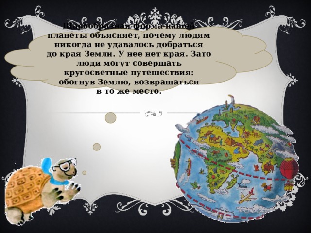Шарообразная форма нашей планеты объясняет, почему людям никогда не удавалось добраться до края Земли. У нее нет края. Зато люди могут совершать кругосветные путешествия: обогнув Землю, возвращаться в то же место. 