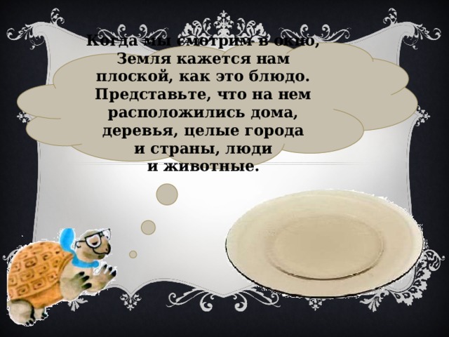 Когда мы смотрим в окно, Земля кажется нам плоской, как это блюдо. Представьте, что на нем расположились дома, деревья, целые города и страны, люди и животные. 