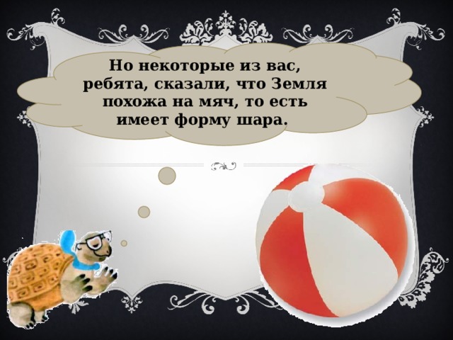 Но некоторые из вас, ребята, сказали, что Земля похожа на мяч, то есть имеет форму шара. 
