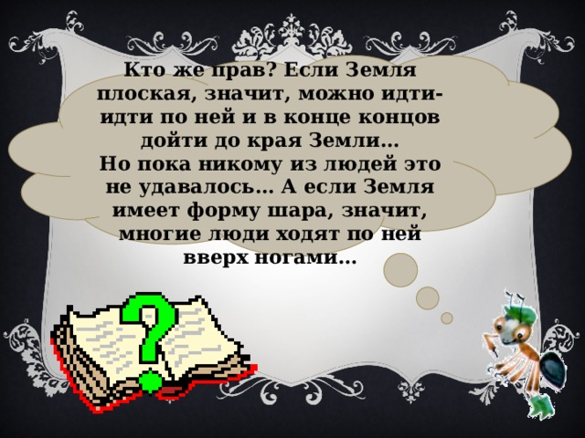  Кто же прав? Если Земля плоская, значит, можно идти-идти по ней и в конце концов дойти до края Земли… Но пока никому из людей это не удавалось… А если Земля имеет форму шара, значит, многие люди ходят по ней вверх ногами… 