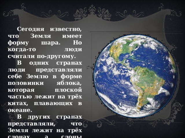  Сегодня известно, что Земля имеет форму шара. Но когда-то люди считали по-другому.  В одних странах люди представляли себе Землю в форме половинки яблока, которая плоской частью лежит на трёх китах, плавающих в океане.  В других странах представляли, что Земля лежит на трёх слонах, а слоны стояли на черепахе, которая плавает в океане. 