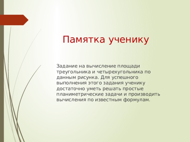 Памятка ученику Задание на вычисление площади треугольника и четырехугольника по данным рисунка. Для успешного выполнения этого задания ученику достаточно уметь решать простые планиметрические задачи и производить вычисления по известным формулам. 