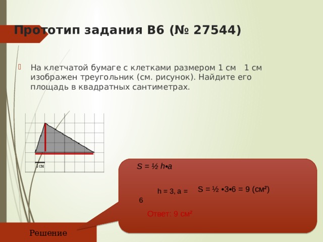 Прототип задания B6 (№ 27544)   На клетчатой бумаге с клетками размером 1 см 1 см изображен треугольник (см. рисунок). Найдите его площадь в квадратных сантиметрах. S = ½ h•a   h = 3, a = 6 S = ½ •3•6 = 9 (см 2 ) Ответ: 9 см 2 Решение 