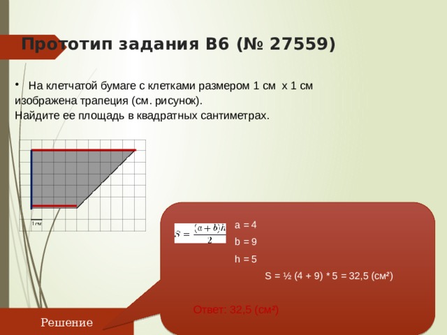 Прототип задания B6 (№ 27559)    На клетчатой бумаге с клетками размером 1 см х 1 см изображена трапеция (см. рисунок). Найдите ее площадь в квадратных сантиметрах. a = 4 b = 9 h = 5 S = ½ (4 + 9) * 5 = 32,5 (см 2 ) Ответ: 32,5 (см 2 ) Решение 