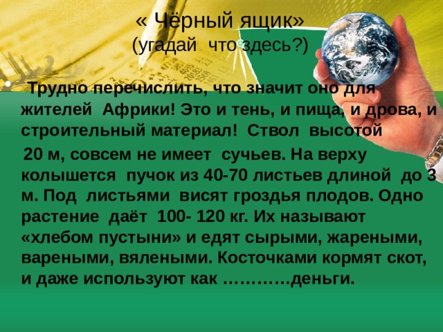 « Чёрный ящик»  (угадай что здесь?)  Трудно перечислить, что значит оно для жителей Африки! Это и тень, и пища, и дрова, и строительный материал! Ствол высотой  20 м, совсем не имеет сучьев. На верху колышется пучок из 40-70 листьев длиной до 3 м. Под листьями висят гроздья плодов. Одно растение даёт 100- 120 кг. Их называют «хлебом пустыни» и едят сырыми, жареными, вареными, вялеными. Косточками кормят скот, и даже используют как …………деньги.