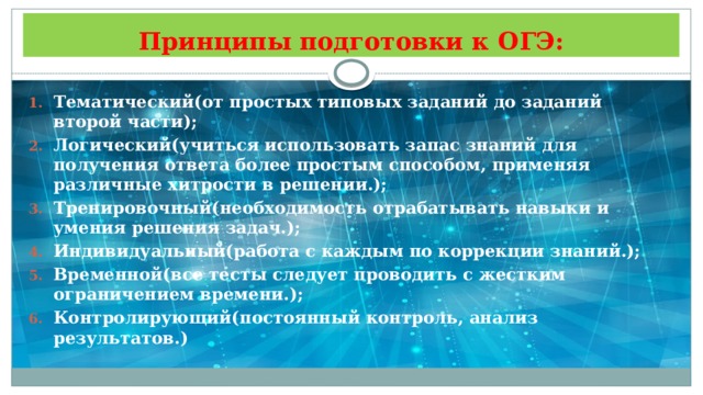 Принципы подготовки к ОГЭ: Тематический(от простых типовых заданий до заданий второй части); Логический(учиться использовать запас знаний для получения ответа более простым способом, применяя различные хитрости в решении.); Тренировочный(необходимость отрабатывать навыки и умения решения задач.); Индивидуальный(работа с каждым по коррекции знаний.); Временной(все тесты следует проводить с жестким ограничением времени.); Контролирующий(постоянный контроль, анализ результатов.) 
