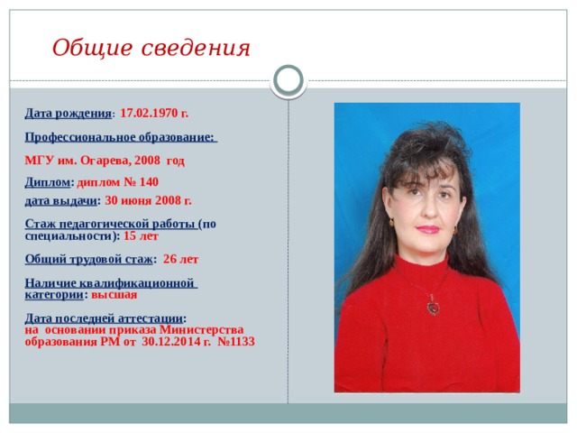 Общие сведения  Дата рождения :  17.02.1970 г.  Профессиональное образование:  МГУ им. Огарева, 2008 год  Диплом :  диплом № 140  дата выдачи : 30 июня 2008 г.  Стаж педагогической работы (по специальности): 15 лет  Общий трудовой стаж : 26 лет  Наличие квалификационной категории : высшая  Дата последней аттестации : на основании приказа Министерства образования РМ от 30.12.2014 г. №1133  