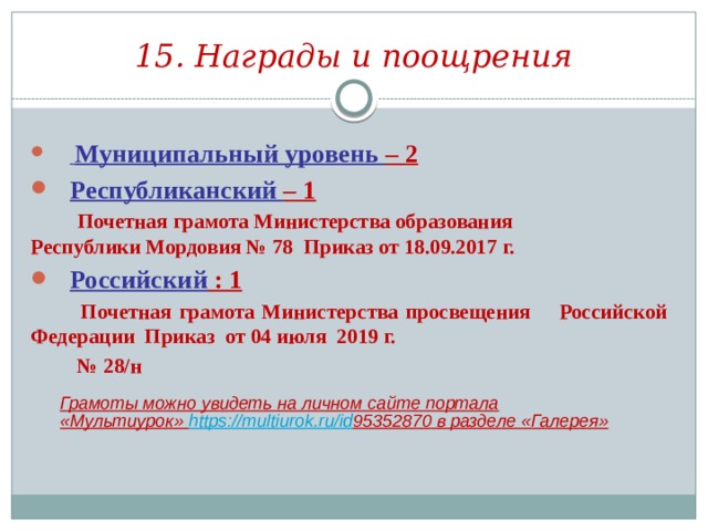 15. Награды и поощрения  Муниципальный уровень – 2 Республиканский – 1  Почетная грамота Министерства образования Республики Мордовия № 78 Приказ от 18.09.2017 г. Российский : 1  Почетная грамота Министерства просвещения Российской Федерации Приказ от 04 июля 2019 г. № 28/н Грамоты можно увидеть на личном сайте портала «Мультиурок» https://multiurok.ru/id 95352870 в разделе «Галерея» 