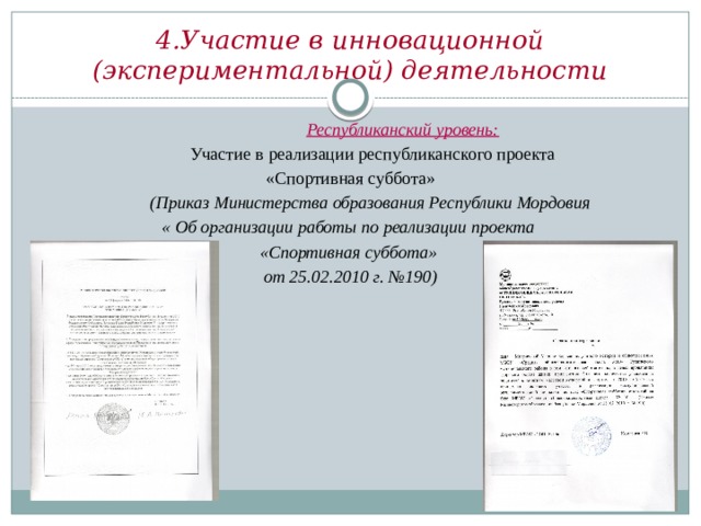 4.Участие в инновационной (экспериментальной) деятельности  Республиканский уровень:  Участие в реализации республиканского проекта  «Спортивная суббота»  (Приказ Министерства образования Республики Мордовия « Об организации работы по реализации проекта «Спортивная суббота» от 25.02.2010 г. №190)  