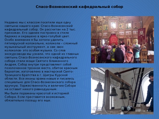 Спасо-Вознесенский кафедральный собор Недавно мы с классом посетили еще одну святыню нашего края- Спасо-Вознесенский кафедральный собор. Он рассчитан на 2 тыс. прихожан. Его здание построено в стиле барокко и окрашено в ярко-голубой цвет. Особо внимание я бы хотела уделить пятиярусной колокольне, колокола – сложный музыкальный инструмент, а сам звон колоколов- это особая музыка. Со слов экскурсовода мы узнали, что одной из главных святынь Спасо-Вознесенского кафедрального собора стали мощи Святого Блаженного Андрея, Собор внутри представляет собой позолоченное тронное место, обитое красным бархатом, изготовлено в мастерской Свято-Троицкого Братства в г. Щигры Курской области. Все иконы храма новые и писались специально для Спасо-Вознесенского собора вручную. Торжественность и величие Собора не оставит никого равнодушным. Мы были поражены красотой и историей Собора. Если преставится возможным, обязательно посещу его еще. 