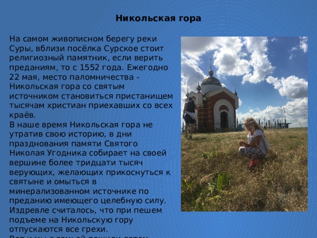 Никольская гора   На самом живописном берегу реки Суры, вблизи посёлка Сурское стоит религиозный памятник, если верить преданиям, то с 1552 года. Ежегодно 22 мая, место паломничества - Никольская гора со святым источником становиться пристанищем тысячам христиан приехавших со всех краёв. В наше время Никольская гора не утратив свою историю, в дни празднования памяти Святого Николая Угодника собирает на своей вершине более тридцати тысяч верующих, желающих прикоснуться к святыне и омыться в минерализованном источнике по преданию имеющего целебную силу. Издревле считалось, что при пешем подъеме на Никольскую гору отпускаются все грехи. Вот и мы с семьей решили летом побывать в таком чудном месте. Помимо захватывающей красоты природы, удивил и сам Храм. 