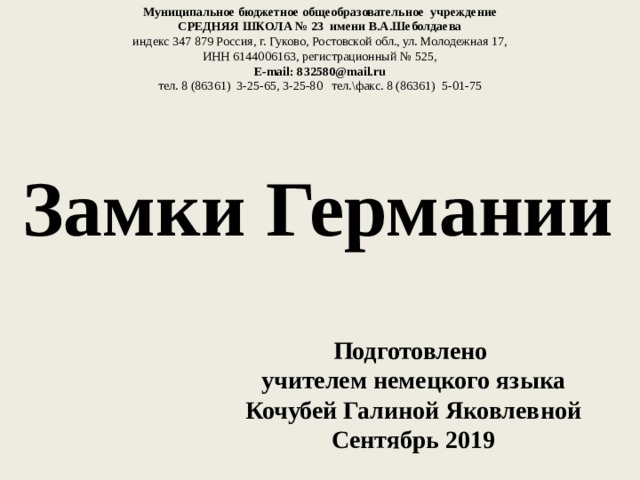 Муниципальное бюджетное общеобразовательное учреждение СРЕДНЯЯ ШКОЛА № 23 имени В.А.Шеболдаева индекс 347 879 Россия, г. Гуково, Ростовской обл., ул. Молодежная 17, ИНН 6144006163, регистрационный № 525, E-mail: 832580@mail.ru тел. 8 (86361) 3-25-65, 3-25-80 тел.\факс. 8 (86361) 5-01-75 Замки Германии Подготовлено учителем немецкого языка Кочубей Галиной Яковлевной Сентябрь 2019 