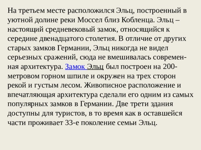 На третьем месте расположился Эльц, построенный в уютной долине реки Моссел близ Кобленца. Эльц – настоящий средневековый замок, относящийся к середине двенадцатого столетия. В отличие от других старых замков Германии, Эльц никогда не видел серьезных сражений, сюда не вмешивалась современ-ная архитектура.  Замок Эльц  был построен на 200-метровом горном шпиле и окружен на трех сторон рекой и густым лесом. Живописное расположение и впечатляющая архитектура сделали его одним из самых популярных замков в Германии. Две трети здания доступны для туристов, в то время как в оставшейся части проживает 33-е поколение семьи Эльц. 