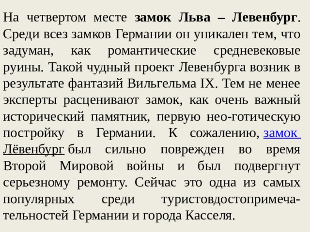 На четвертом месте замок Льва – Левенбург . Среди всез замков Германии он уникален тем, что задуман, как романтические средневековые руины. Такой чудный проект Левенбурга возник в результате фантазий Вильгельма IX. Тем не менее эксперты расценивают замок, как очень важный исторический памятник, первую нео-готическую постройку в Германии. К сожалению,  замок Лёвенбург  был сильно поврежден во время Второй Мировой войны и был подвергнут серьезному ремонту. Сейчас это одна из самых популярных среди туристовдостопримеча-тельностей Германии и города Касселя. 