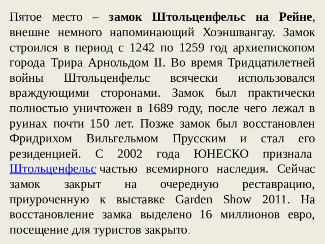 Пятое место – замок Штольценфельс на Рейне , внешне немного напоминающий Хоэншвангау. Замок строился в период с 1242 по 1259 год архиепископом города Трира Арнольдом II. Во время Тридцатилетней войны Штольценфельс всячески использовался враждующими сторонами. Замок был практически полностью уничтожен в 1689 году, после чего лежал в руинах почти 150 лет. Позже замок был восстановлен Фридрихом Вильгельмом Прусским и стал его резиденцией. С 2002 года ЮНЕСКО признала  Штольценфельс  частью всемирного наследия. Сейчас замок закрыт на очередную реставрацию, приуроченную к выставке Garden Show 2011. На восстановление замка выделено 16 миллионов евро, посещение для туристов закрыто . 