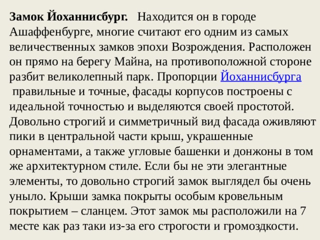 Замок Йоханнисбург. Находится он в городе Ашаффенбурге, многие считают его одним из самых величественных замков эпохи Возрождения. Расположен он прямо на берегу Майна, на противоположной стороне разбит великолепный парк. Пропорции  Йоханнисбурга   правильные и точные, фасады корпусов построены с идеальной точностью и выделяются своей простотой. Довольно строгий и симметричный вид фасада оживляют пики в центральной части крыш, украшенные орнаментами, а также угловые башенки и донжоны в том же архитектурном стиле. Если бы не эти элегантные элементы, то довольно строгий замок выглядел бы очень уныло. Крыши замка покрыты особым кровельным покрытием – сланцем. Этот замок мы расположили на 7 месте как раз таки из-за его строгости и громоздкости. 
