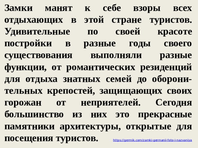 Замки манят к себе взоры всех отдыхающих в этой стране туристов. Удивительные по своей красоте постройки в разные годы своего существования выполняли разные функции, от романтических резиденций для отдыха знатных семей до оборони-тельных крепостей, защищающих своих горожан от неприятелей. Сегодня большинство из них это прекрасные памятники архитектуры, открытые для посещения туристов. https://germik.com/zamki-germanii-foto-i-nazvaniya 