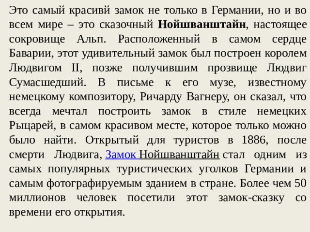 Это самый красивй замок не только в Германии, но и во всем мире – это сказочный Нойшванштайн , настоящее сокровище Альп. Расположенный в самом сердце Баварии, этот удивительный замок был построен королем Людвигом II, позже получившим прозвище Людвиг Сумасшедший. В письме к его музе, известному немецкому композитору, Ричарду Вагнеру, он сказал, что всегда мечтал построить замок в стиле немецких Рыцарей, в самом красивом месте, которое только можно было найти. Открытый для туристов в 1886, после смерти Людвига,  Замок Нойшванштайн  стал одним из самых популярных туристических уголков Германии и самым фотографируемым зданием в стране. Более чем 50 миллионов человек посетили этот замок-сказку со времени его открытия. 
