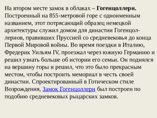 На втором месте замок в облаках – Гогенцоллерн. Построенный на 855-метровой горе с одноименным названием, этот потрясающий образец немецкой архитектуры служил домом для династии Гогенцол-лернов, правивших Пруссией со средневековья до конца Первой Мировой войны. Во время поездки в Италию, Фредерик Уильям IV, проезжал через южную Германию и решил узнать больше об истории его семьи. Он поднялся на вершину горы и решил, что это было прекрасным местом, чтобы построить мемориал в честь своей династии. Спроектированный в Готическом стиле Возрождения,  Замок Гогенцоллерн  был построен по подобию средневековых рыцарских замков.  