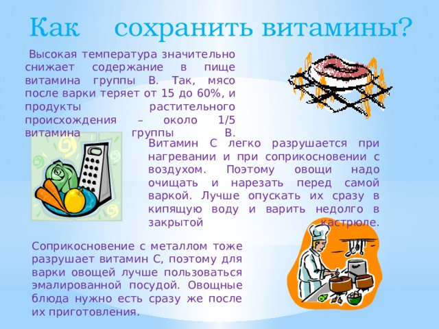Как сохранить витамины?   Высокая температура значительно снижает содержание в пище витамина группы В. Так, мясо после варки теряет от 15 до 60%, и продукты растительного происхождения – около 1/5 витамина группы В.       Витамин С легко разрушается при нагревании и при соприкосновении с воздухом. Поэтому овощи надо очищать и нарезать перед самой варкой. Лучше опускать их сразу в кипящую воду и варить недолго в закрытой кастрюле.    Соприкосновение с металлом тоже разрушает витамин С, поэтому для варки овощей лучше пользоваться эмалированной посудой. Овощные блюда нужно есть сразу же после их приготовления.