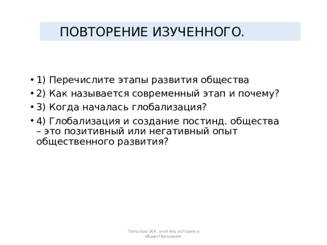ПОВТОРЕНИЕ ИЗУЧЕННОГО. 1) Перечислите этапы развития общества 2) Как называется современный этап и почему? 3) Когда началась глобализация? 4) Глобализация и создание постинд. общества – это позитивный или негативный опыт общественного развития? Польских И.А. учитель истории и обществознания. 