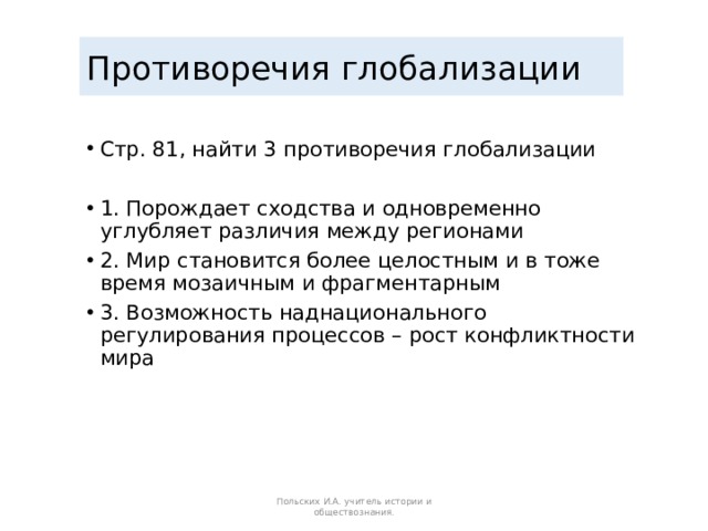 Противоречия глобализации Стр. 81, найти 3 противоречия глобализации 1. Порождает сходства и одновременно углубляет различия между регионами 2. Мир становится более целостным и в тоже время мозаичным и фрагментарным 3. Возможность наднационального регулирования процессов – рост конфликтности мира Польских И.А. учитель истории и обществознания. 