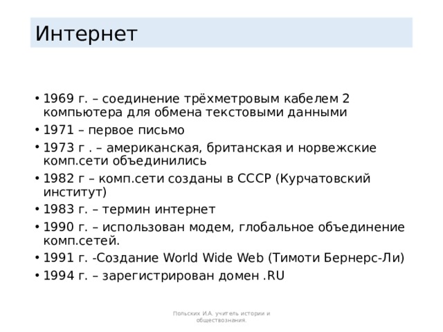 Интернет 1969 г. – соединение трёхметровым кабелем 2 компьютера для обмена текстовыми данными 1971 – первое письмо 1973 г . – американская, британская и норвежские комп.сети объединились 1982 г – комп.сети созданы в СССР (Курчатовский институт) 1983 г. – термин интернет 1990 г. – использован модем, глобальное объединение комп.сетей. 1991 г. -Создание World Wide Web (Тимоти Бернерс-Ли) 1994 г. – зарегистрирован домен .RU Польских И.А. учитель истории и обществознания. 
