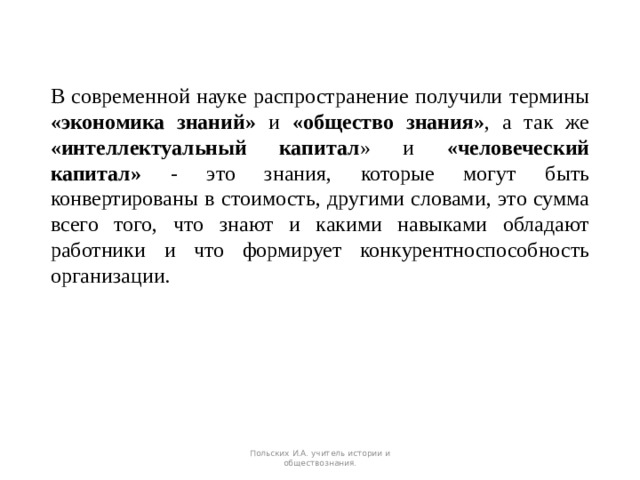 В современной науке распространение получили термины «экономика знаний» и «общество знания» , а так же «интеллектуальный капитал » и «человеческий капитал» - это знания, которые могут быть конвертированы в стоимость, другими словами, это сумма всего того, что знают и какими навыками обладают работники и что формирует конкурентноспособность организации. Польских И.А. учитель истории и обществознания. 