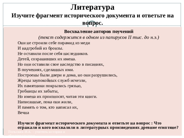 Литература  Изучите фрагмент исторического документа и ответьте на вопрос. Восхваление авторов поучений (текст содержится в одном из папирусов II тыс. до н.э.) Они не строили себе пирамид из меди И надгробий из бронзы. Не оставили после себя наследников. Детей, сохранивших их имена. Но они оставили свое наследство в писаниях, В поучениях, сделанных ими. Построены были двери и дома, но они разрушились, Жрецы заупокойных служб исчезли, Их памятники покрылись грязью, Гробницы их забыты, Но имена их произносят, читая эти книги. Написанные, пока они жили, И память о том, кто написал их, Вечна Изучите фрагмент исторического документа и ответьте на вопрос : Что отражали и кого восхваляли в литературных произведениях древние египтяне? Польских И.А. – учитель истории и обществознания, 
