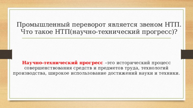 Промышленный переворот является звеном НТП. Что такое НТП(научно-технический прогресс)? Научно-технический прогресс –это исторический процесс совершенствования средств и предметов труда, технологий производства, широкое использование достижений науки и техники. 
