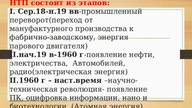 НТП состоит из этапов:  I. Сер.18-н.19 вв -промышленный переворот(переход от мануфактурного производства к фабрично-заводскому, энергия парового двигателя)  II.нач.19 в-1960 г -появление нефти, электричества, Автомобилей, радио(электрическая энергия)  II.1960 г – наст.время –научно-техническая революция- появление ПК, оцифровка информации, нано и биотехнологии. (Атомная энергия) 