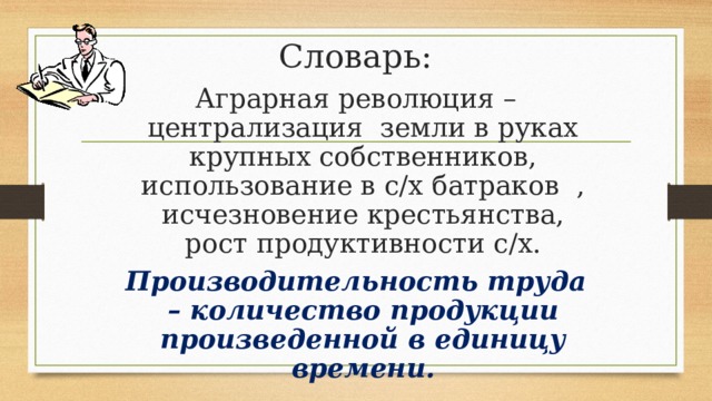 Словарь: Аграрная революция – централизация земли в руках крупных собственников, использование в с/х батраков , исчезновение крестьянства, рост продуктивности с/х. Производительность труда – количество продукции произведенной в единицу времени. 