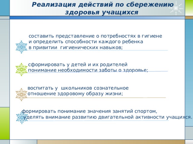 Реализация действий по сбережению здоровья учащихся составить представление о потребностях в гигиене и определить способности каждого ребенка в привитии  гигиенических навыков; сформировать у детей и их родителей понимание необходимости заботы о здоровье; воспитать у школьников сознательное отношение здоровому образу жизни; формировать понимание значения занятий спортом,  уделять внимание развитию двигательной активности учащихся.   