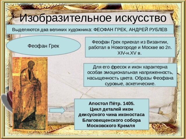 Изобразительное искусство Выделяются два великих художника: ФЕОФАН ГРЕК, АНДРЕЙ РУБЛЕВ Феофан Грек Феофан Грек приехал из Византии, работал в Новогороде и Москве во 2п. XIV- н. XV в. Для его фресок и икон характерна особая эмоциональная напряженность, насыщенность цвета. Образы Феофана суровые, аскетические. Апостол Пётр. 1405.  Цикл деталей икон деисусного чина иконостаса  Благовещенского собора Московского Кремля  