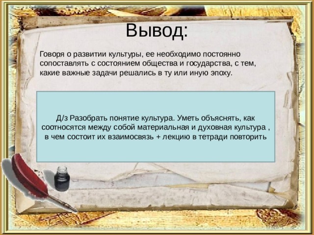 Вывод: Говоря о развитии культуры, ее необходимо постоянно сопоставлять с состоянием общества и государства, с тем, какие важные задачи решались в ту или иную эпоху. Д/з Разобрать понятие культура. Уметь объяснять, как соотносятся между собой материальная и духовная культура , в чем состоит их взаимосвязь + лекцию в тетради повторить 