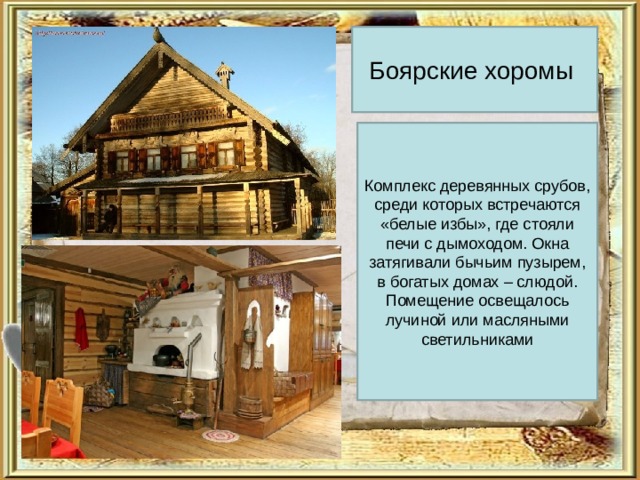 Боярские хоромы Комплекс деревянных срубов, среди которых встречаются «белые избы», где стояли печи с дымоходом. Окна затягивали бычьим пузырем, в богатых домах – слюдой. Помещение освещалось лучиной или масляными светильниками 