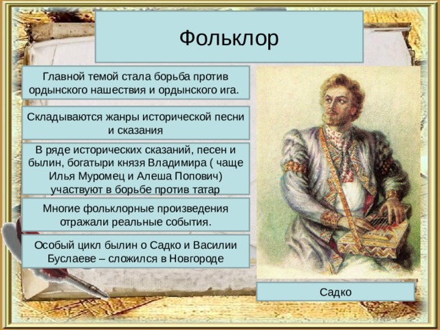 Фольклор Главной темой стала борьба против ордынского нашествия и ордынского ига. Складываются жанры исторической песни и сказания В ряде исторических сказаний, песен и былин, богатыри князя Владимира ( чаще Илья Муромец и Алеша Попович) участвуют в борьбе против татар Многие фольклорные произведения отражали реальные события. Особый цикл былин о Садко и Василии Буслаеве – сложился в Новгороде Садко 