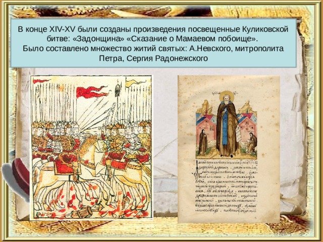 В конце XIV-XV были созданы произведения посвещенные Куликовской битве: «Задонщина» «Сказание о Мамаевом побоище». Было составлено множество житий святых: А.Невского, митрополита Петра, Сергия Радонежского 