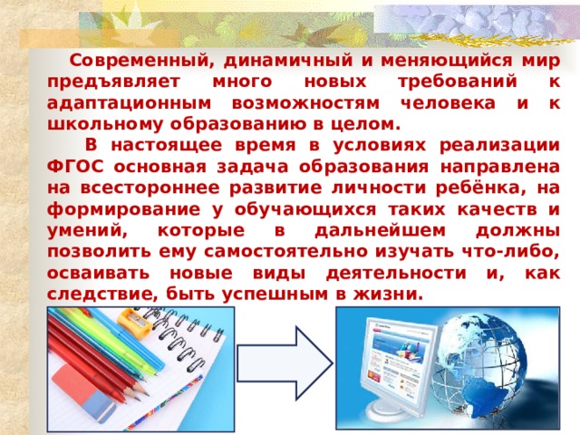  Современный, динамичный и меняющийся мир предъявляет много новых требований к адаптационным возможностям человека и к школьному образованию в целом.  В настоящее время в условиях реализации ФГОС основная задача образования направлена на всестороннее развитие личности ребёнка, на формирование у обучающихся таких качеств и умений, которые в дальнейшем должны позволить ему самостоятельно изучать что-либо, осваивать новые виды деятельности и, как следствие, быть успешным в жизни. 