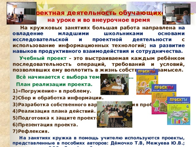 Проектная деятельность обучающихся на уроке и во внеурочное время  На кружковых занятиях большая работа направлена на овладение младшими школьниками основами исследовательской и проектной деятельности с использование информационных технологий; на развитие навыков продуктивного взаимодействия и сотрудничества.  Учебный проект – это выстраиваемая каждым ребёнком последовательность операций, требований и условий, позволявших ему воплотить в жизнь собственный замысел.  Всё начинается с выбора темы проекта…  План реализации проекта. 1)«Погружение» в проблему. 2)Сбор и обработка информации. 3)Разработка собственного варианта решения проблемы. 4)Реализация плана действий. 5)Подготовка к защите проекта. 6)Презентация проекта. 7)Рефлексия.  На занятиях кружка в помощь учителю используются проекты, представленные в пособиях авторов: Дёмочко Т.В, Межуева Ю.В.; издательство ООО «Лицей», г.Саратов. 