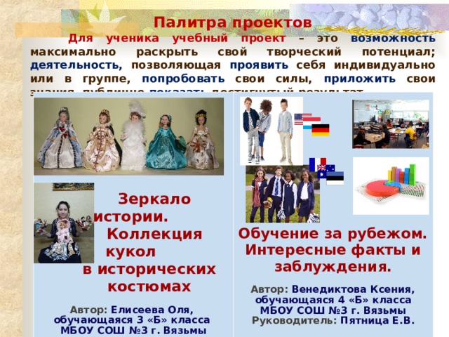 Палитра проектов  Для ученика учебный проект – это возможность максимально раскрыть свой творческий потенциал; деятельность, позволяющая проявить себя индивидуально или в группе, попробовать свои силы, приложить свои знания, публично показать достигнутый результат.  Зеркало истории.  Коллекция кукол  в исторических  костюмах Автор: Елисеева Оля, Обучение за рубежом. Интересные факты и заблуждения.  Автор: Венедиктова Ксения, обучающаяся 3 «Б» класса МБОУ СОШ №3 г. Вязьмы Руководитель: Пятница Е.В. обучающаяся 4 «Б» класса МБОУ СОШ №3 г. Вязьмы Руководитель: Пятница Е.В.  