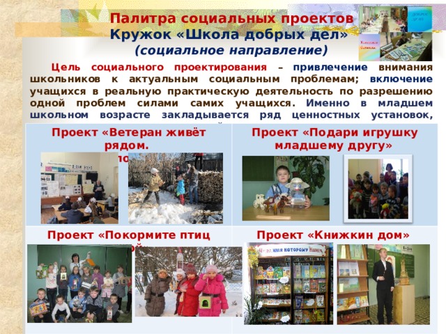Палитра социальных проектов Кружок «Школа добрых дел» (социальное направление)  Цель социального проектирования – привлечение внимания школьников к актуальным социальным проблемам; включение учащихся в реальную практическую деятельность по разрешению одной проблем силами самих учащихся.  Именно в младшем школьном возрасте закладывается ряд ценностных установок, личностных качеств и отношений. Проект «Ветеран живёт рядом. Я волонтёр»  Проект «Подари игрушку младшему другу»  Проект «Покормите птиц зимой»  Проект «Книжкин дом»   